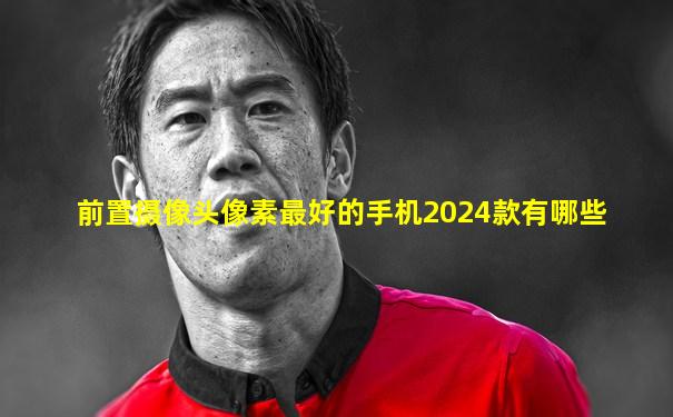 前置摄像头像素最好的手机2024款有哪些