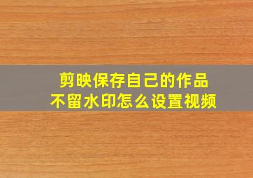 剪映保存自己的作品不留水印怎么设置视频