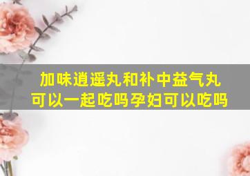 加味逍遥丸和补中益气丸可以一起吃吗孕妇可以吃吗