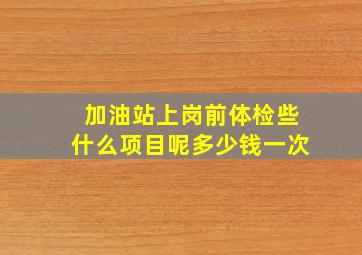 加油站上岗前体检些什么项目呢多少钱一次