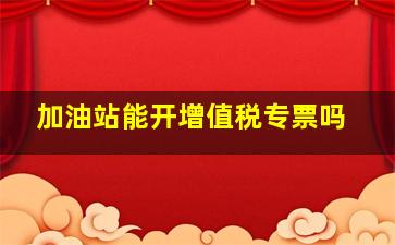 加油站能开增值税专票吗