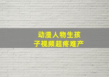 动漫人物生孩子视频超疼难产