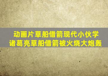 动画片草船借箭现代小伙学诸葛亮草船借箭被火烧大炮轰