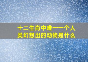 十二生肖中唯一一个人类幻想出的动物是什么