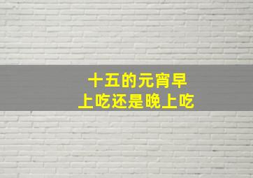 十五的元宵早上吃还是晚上吃