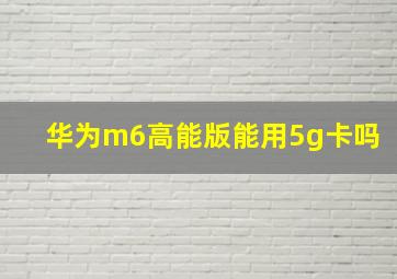 华为m6高能版能用5g卡吗