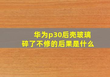 华为p30后壳玻璃碎了不修的后果是什么