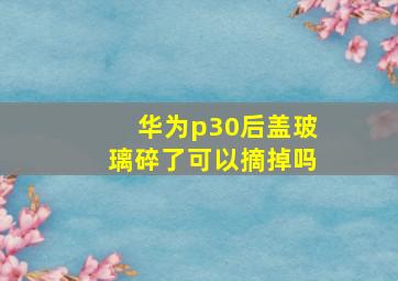 华为p30后盖玻璃碎了可以摘掉吗