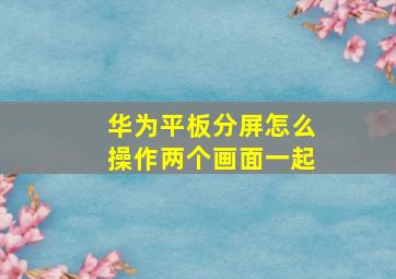 华为平板分屏怎么操作两个画面一起