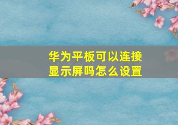 华为平板可以连接显示屏吗怎么设置