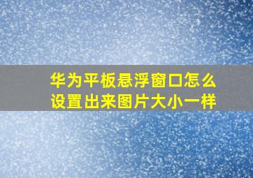 华为平板悬浮窗口怎么设置出来图片大小一样