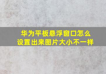 华为平板悬浮窗口怎么设置出来图片大小不一样