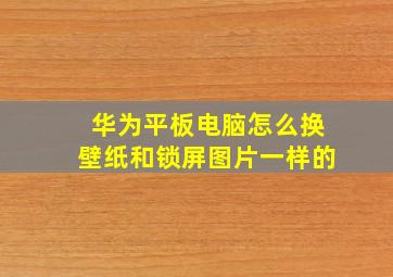 华为平板电脑怎么换壁纸和锁屏图片一样的