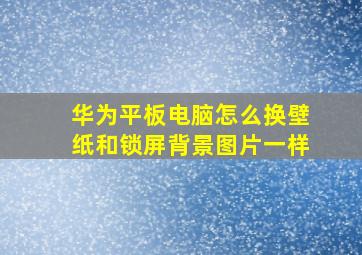 华为平板电脑怎么换壁纸和锁屏背景图片一样