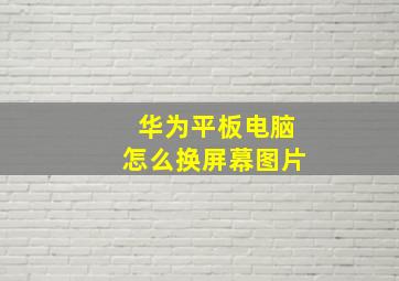 华为平板电脑怎么换屏幕图片