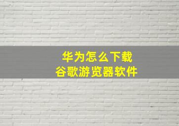 华为怎么下载谷歌游览器软件