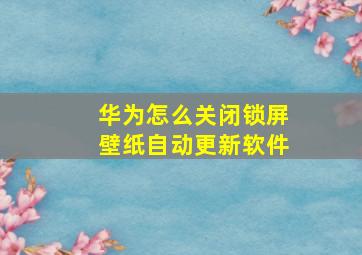 华为怎么关闭锁屏壁纸自动更新软件