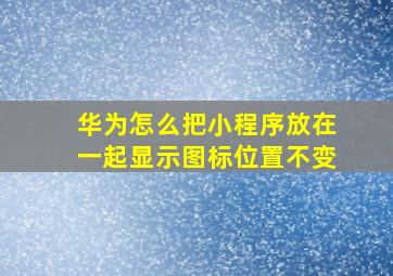 华为怎么把小程序放在一起显示图标位置不变