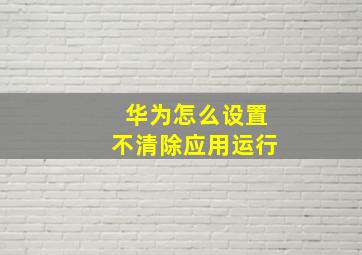 华为怎么设置不清除应用运行