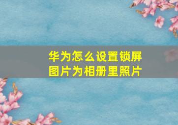 华为怎么设置锁屏图片为相册里照片