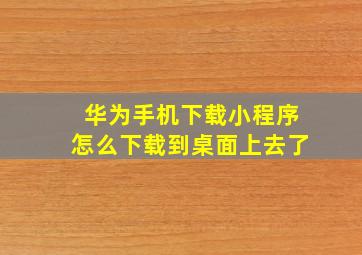 华为手机下载小程序怎么下载到桌面上去了