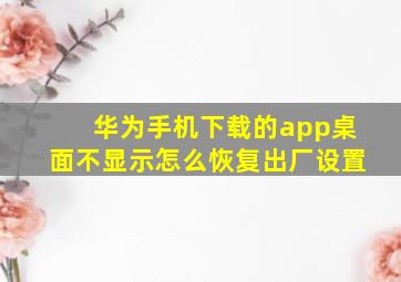 华为手机下载的app桌面不显示怎么恢复出厂设置