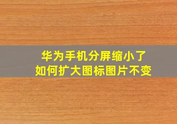 华为手机分屏缩小了如何扩大图标图片不变