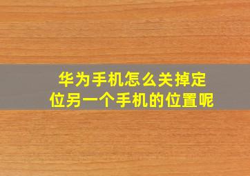 华为手机怎么关掉定位另一个手机的位置呢