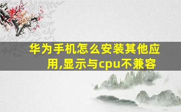 华为手机怎么安装其他应用,显示与cpu不兼容