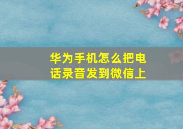 华为手机怎么把电话录音发到微信上