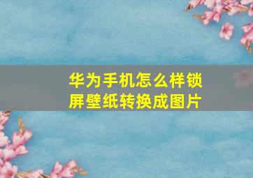 华为手机怎么样锁屏壁纸转换成图片