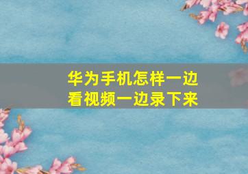 华为手机怎样一边看视频一边录下来