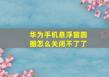 华为手机悬浮窗圆圈怎么关闭不了了