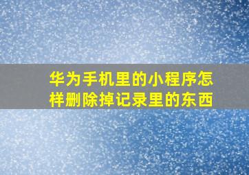 华为手机里的小程序怎样删除掉记录里的东西