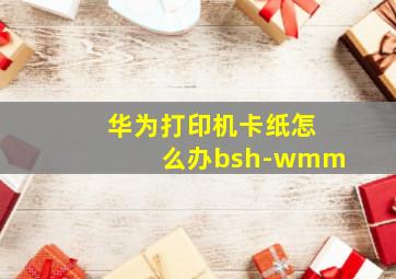 华为打印机卡纸怎么办bsh-wmm