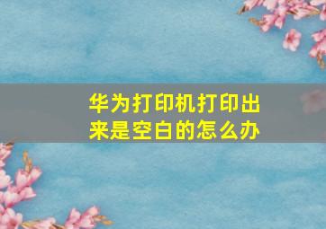 华为打印机打印出来是空白的怎么办