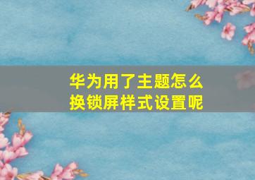 华为用了主题怎么换锁屏样式设置呢