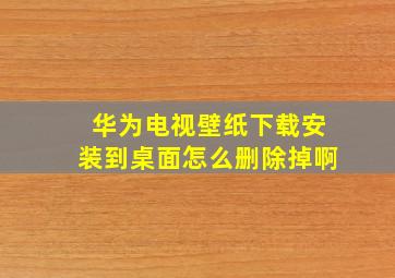 华为电视壁纸下载安装到桌面怎么删除掉啊