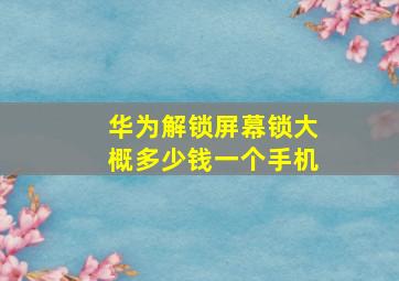 华为解锁屏幕锁大概多少钱一个手机