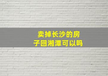 卖掉长沙的房子回湘潭可以吗