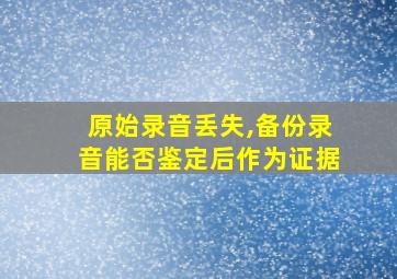 原始录音丢失,备份录音能否鉴定后作为证据