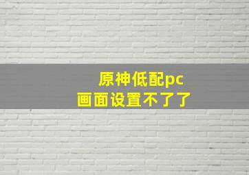 原神低配pc画面设置不了了