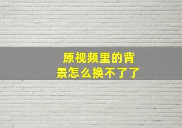 原视频里的背景怎么换不了了