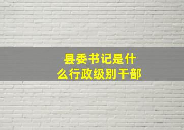 县委书记是什么行政级别干部