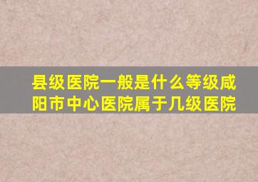 县级医院一般是什么等级咸阳市中心医院属于几级医院