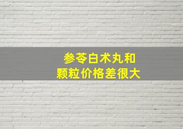 参苓白术丸和颗粒价格差很大