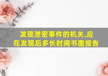 发现泄密事件的机关,应在发现后多长时间书面报告