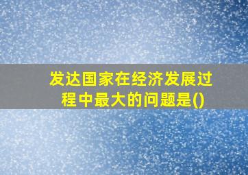 发达国家在经济发展过程中最大的问题是()