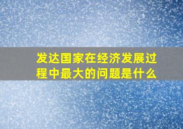 发达国家在经济发展过程中最大的问题是什么