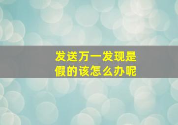 发送万一发现是假的该怎么办呢